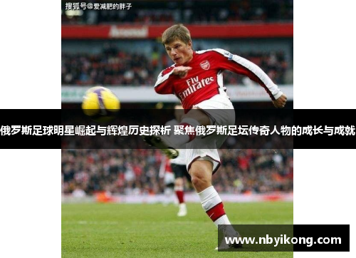 俄罗斯足球明星崛起与辉煌历史探析 聚焦俄罗斯足坛传奇人物的成长与成就