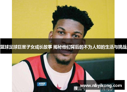 篮球足球巨星子女成长故事 揭秘他们背后的不为人知的生活与挑战
