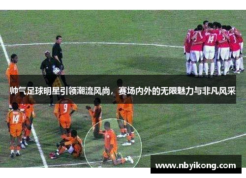 帅气足球明星引领潮流风尚，赛场内外的无限魅力与非凡风采