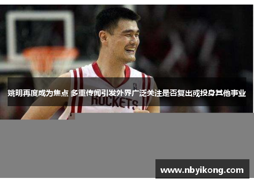 姚明再度成为焦点 多重传闻引发外界广泛关注是否复出或投身其他事业