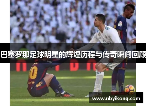 巴塞罗那足球明星的辉煌历程与传奇瞬间回顾