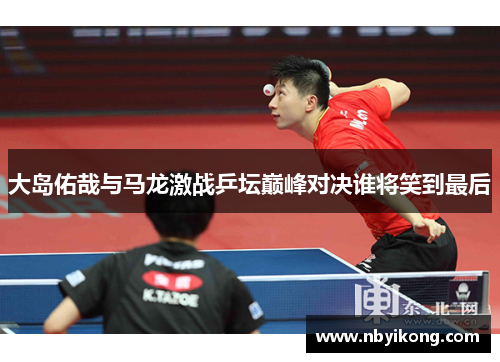 大岛佑哉与马龙激战乒坛巅峰对决谁将笑到最后