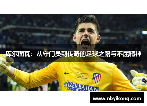 库尔图瓦：从守门员到传奇的足球之路与不屈精神