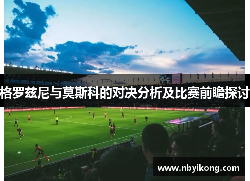 格罗兹尼与莫斯科的对决分析及比赛前瞻探讨