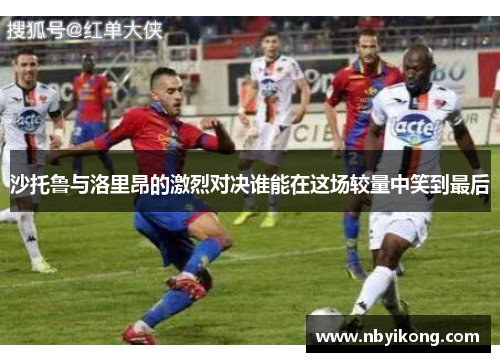 沙托鲁与洛里昂的激烈对决谁能在这场较量中笑到最后