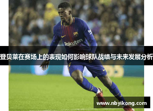 登贝莱在赛场上的表现如何影响球队战绩与未来发展分析