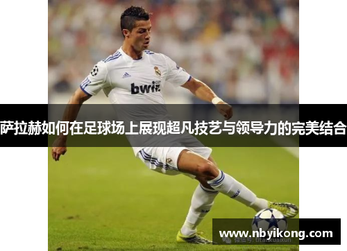 萨拉赫如何在足球场上展现超凡技艺与领导力的完美结合